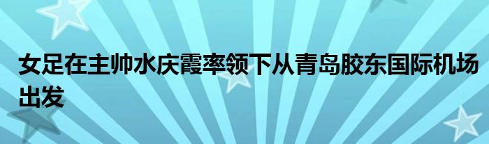 女足在主帅水庆霞率领下从青岛胶东国际机场出发