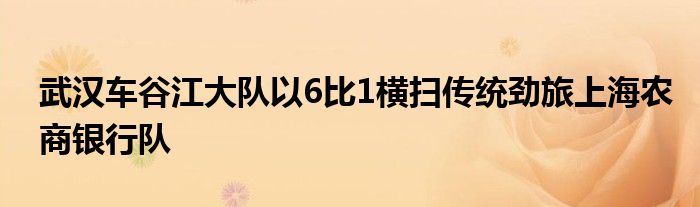 武汉车谷江大队以6比1横扫传统劲旅上海农商银行队