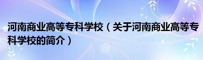 河南商业高等专科学校（关于河南商业高等专科学校的简介）