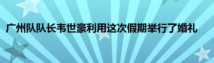 广州队队长韦世豪利用这次假期举行了婚礼