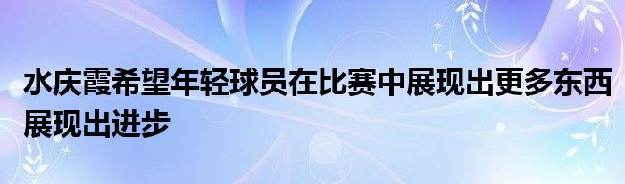 水庆霞希望年轻球员在比赛中展现出更多东西展现出进步