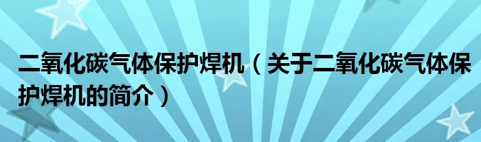 二氧化碳气体保护焊机（关于二氧化碳气体保护焊机的简介）