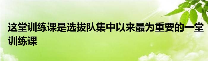 这堂训练课是选拔队集中以来最为重要的一堂训练课