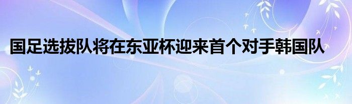 国足选拔队将在东亚杯迎来首个对手韩国队