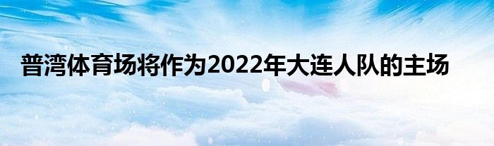 普湾体育场将作为2022年大连人队的主场