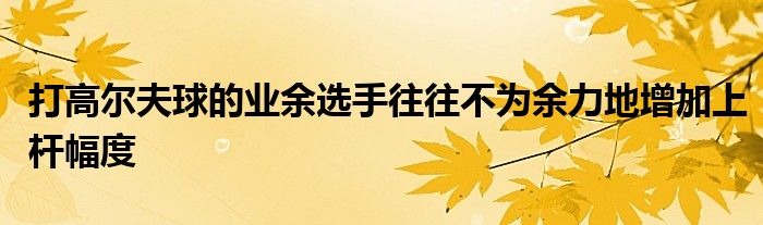 打高尔夫球的业余选手往往不为余力地增加上杆幅度