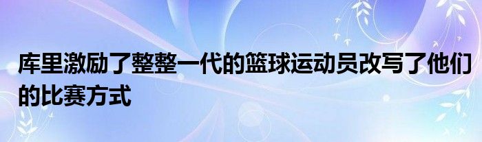 库里激励了整整一代的篮球运动员改写了他们的比赛方式