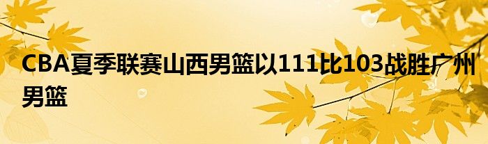 CBA夏季联赛山西男篮以111比103战胜广州男篮