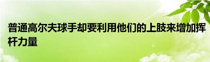 普通高尔夫球手却要利用他们的上肢来增加挥杆力量