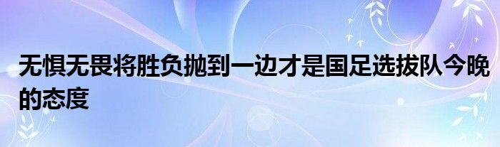 无惧无畏将胜负抛到一边才是国足选拔队今晚的态度