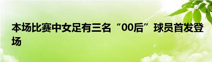 本场比赛中女足有三名“00后”球员首发登场