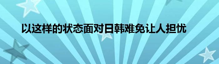 以这样的状态面对日韩难免让人担忧