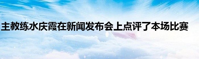 主教练水庆霞在新闻发布会上点评了本场比赛