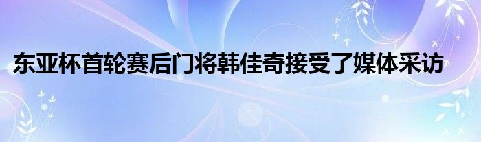 东亚杯首轮赛后门将韩佳奇接受了媒体采访