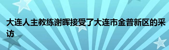 大连人主教练谢晖接受了大连市金普新区的采访