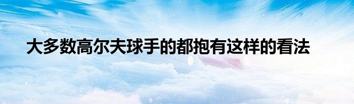 大多数高尔夫球手的都抱有这样的看法