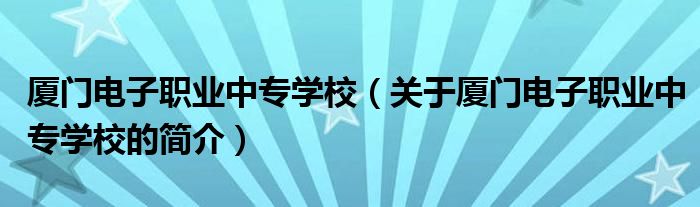 厦门电子职业中专学校（关于厦门电子职业中专学校的简介）