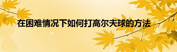 在困难情况下如何打高尔夫球的方法