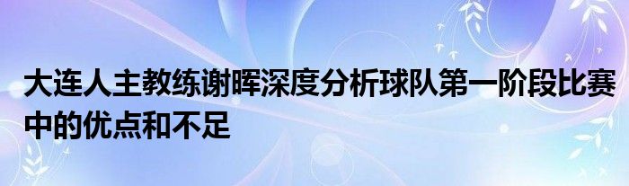 大连人主教练谢晖深度分析球队第一阶段比赛中的优点和不足