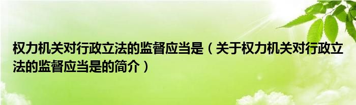 权力机关对行政立法的监督应当是（关于权力机关对行政立法的监督应当是的简介）