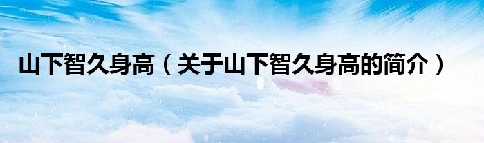 山下智久身高（关于山下智久身高的简介）