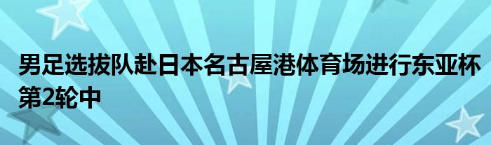 男足选拔队赴日本名古屋港体育场进行东亚杯第2轮中