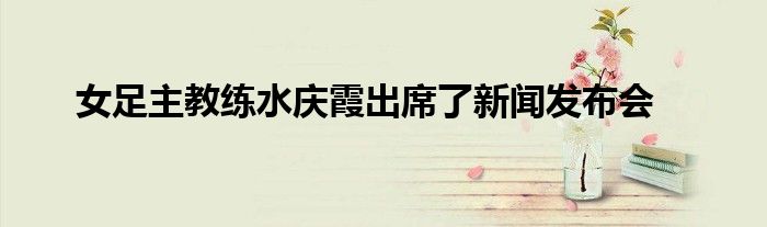 女足主教练水庆霞出席了新闻发布会