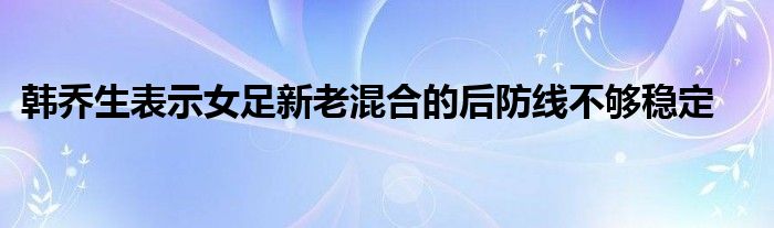 韩乔生表示女足新老混合的后防线不够稳定