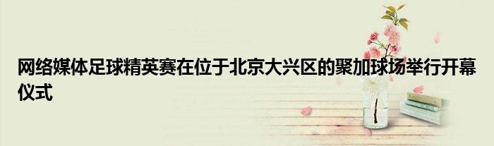 网络媒体足球精英赛在位于北京大兴区的聚加球场举行开幕仪式