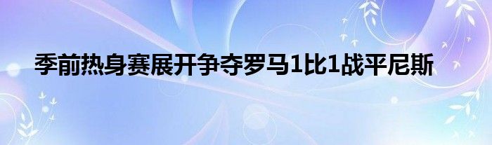 季前热身赛展开争夺罗马1比1战平尼斯