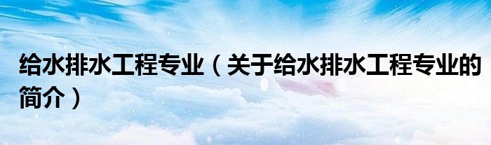 给水排水工程专业（关于给水排水工程专业的简介）