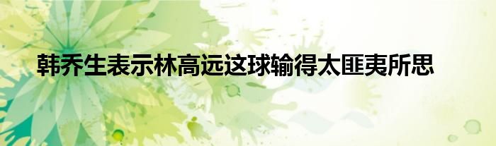 韩乔生表示林高远这球输得太匪夷所思