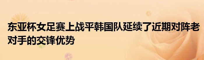 东亚杯女足赛上战平韩国队延续了近期对阵老对手的交锋优势