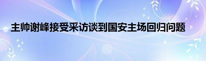 主帅谢峰接受采访谈到国安主场回归问题