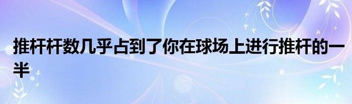 推杆杆数几乎占到了你在球场上进行推杆的一半