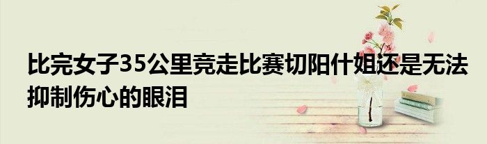比完女子35公里竞走比赛切阳什姐还是无法抑制伤心的眼泪