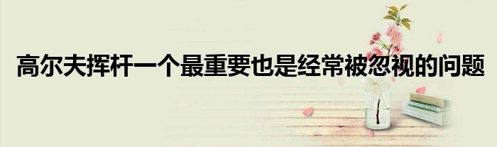 高尔夫挥杆一个最重要也是经常被忽视的问题 