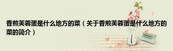 香煎芙蓉蛋是什么地方的菜（关于香煎芙蓉蛋是什么地方的菜的简介）