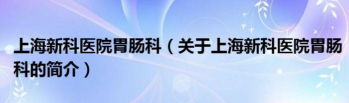 上海新科医院胃肠科（关于上海新科医院胃肠科的简介）
