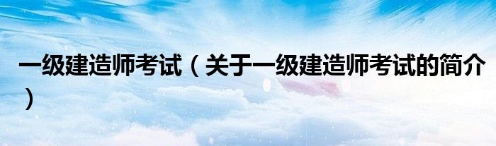 一级建造师考试（关于一级建造师考试的简介）