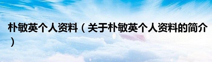 朴敏英个人资料（关于朴敏英个人资料的简介）