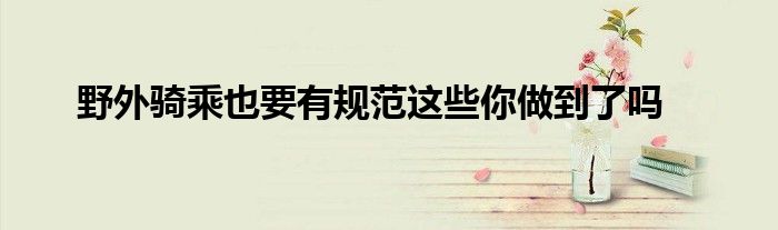 野外骑乘也要有规范这些你做到了吗