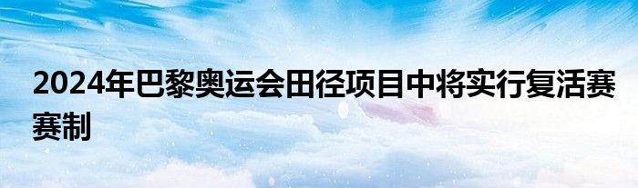 2024年巴黎奥运会田径项目中将实行复活赛赛制