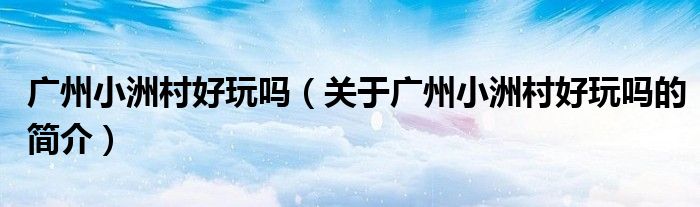 广州小洲村好玩吗（关于广州小洲村好玩吗的简介）