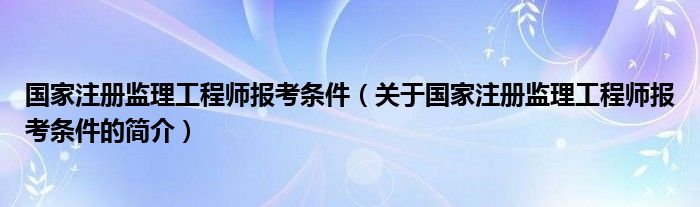国家注册监理工程师报考条件（关于国家注册监理工程师报考条件的简介）