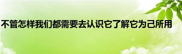 不管怎样我们都需要去认识它了解它为己所用