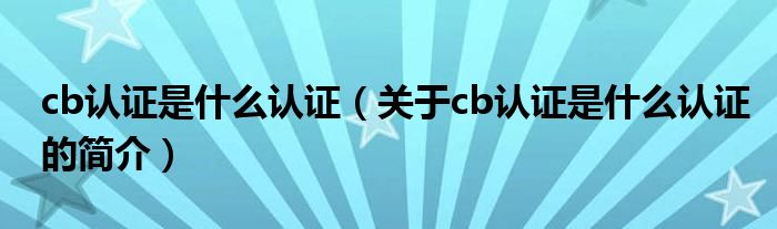 cb认证是什么认证（关于cb认证是什么认证的简介）