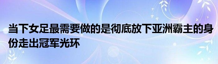 当下女足最需要做的是彻底放下亚洲霸主的身份走出冠军光环