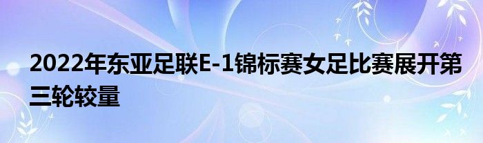 2022年东亚足联E-1锦标赛女足比赛展开第三轮较量