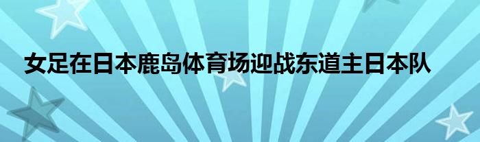 女足在日本鹿岛体育场迎战东道主日本队